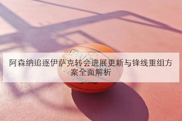 阿森纳追逐伊萨克转会进展更新与锋线重组方案全面解析